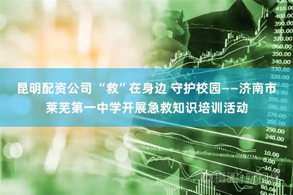 昆明配资公司 “救”在身边 守护校园——济南市莱芜第一中学开展急救知识培训活动