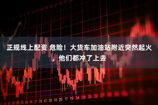 正规线上配资 危险！大货车加油站附近突然起火，他们都冲了上去