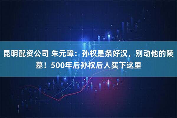 昆明配资公司 朱元璋：孙权是条好汉，别动他的陵墓！500年后孙权后人买下这里