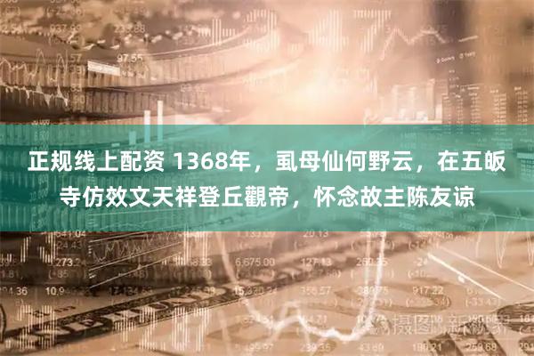 正规线上配资 1368年，虱母仙何野云，在五皈寺仿效文天祥登丘觀帝，怀念故主陈友谅