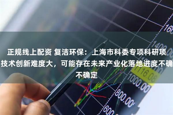 正规线上配资 复洁环保：上海市科委专项科研项目技术创新难度大，可能存在未来产业化落地进度不确定