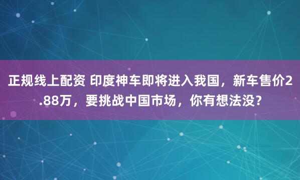 正规线上配资 印度神车即将进入我国，新车售价2.88万，要挑战中国市场，你有想法没？