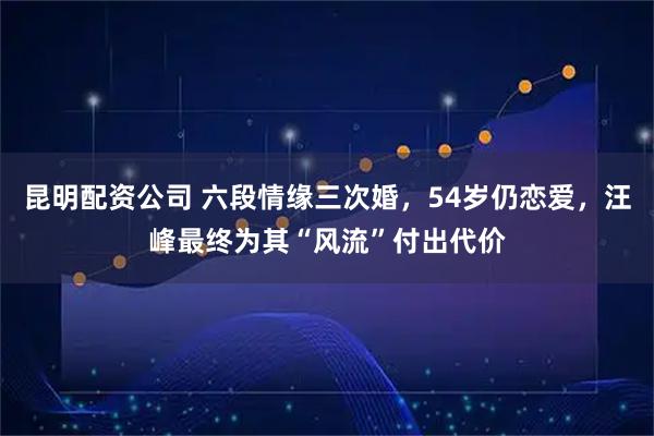 昆明配资公司 六段情缘三次婚，54岁仍恋爱，汪峰最终为其“风流”付出代价