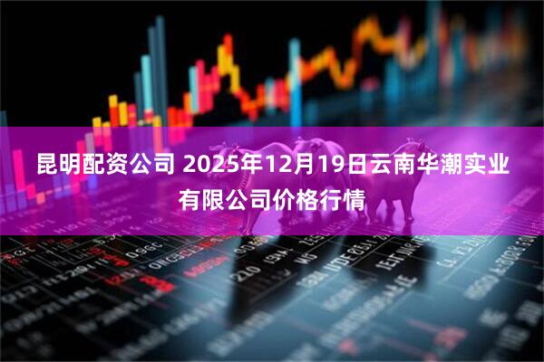 昆明配资公司 2025年12月19日云南华潮实业有限公司价格行情
