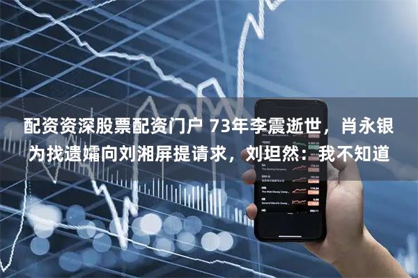 配资资深股票配资门户 73年李震逝世，肖永银为找遗孀向刘湘屏提请求，刘坦然：我不知道