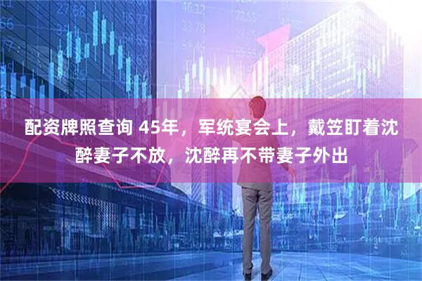 配资牌照查询 45年，军统宴会上，戴笠盯着沈醉妻子不放，沈醉再不带妻子外出