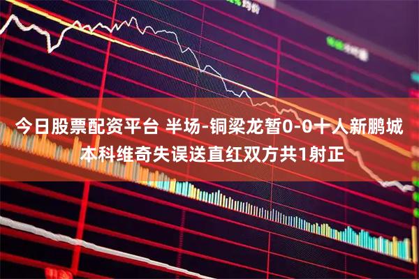今日股票配资平台 半场-铜梁龙暂0-0十人新鹏城 本科维奇失误送直红双方共1射正
