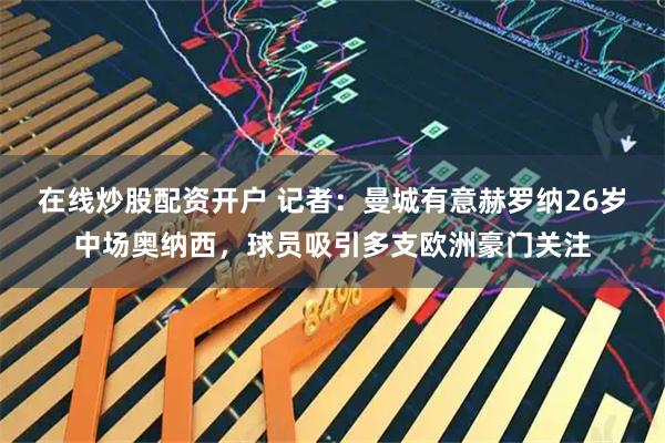 在线炒股配资开户 记者：曼城有意赫罗纳26岁中场奥纳西，球员吸引多支欧洲豪门关注