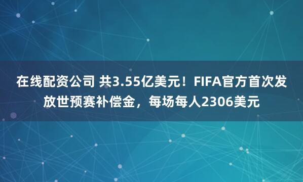 在线配资公司 共3.55亿美元！FIFA官方首次发放世预赛补偿金，每场每人2306美元