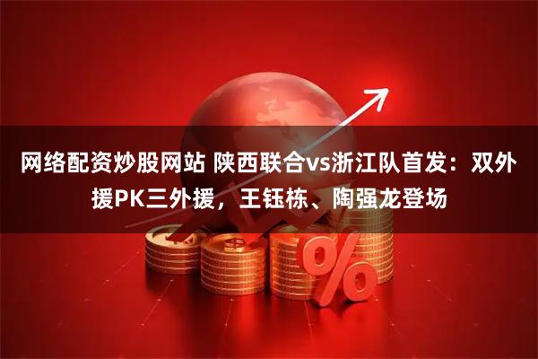 网络配资炒股网站 陕西联合vs浙江队首发：双外援PK三外援，王钰栋、陶强龙登场